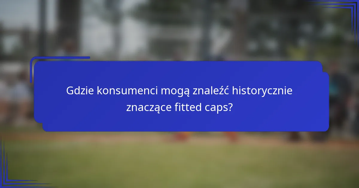 Gdzie konsumenci mogą znaleźć historycznie znaczące fitted caps?