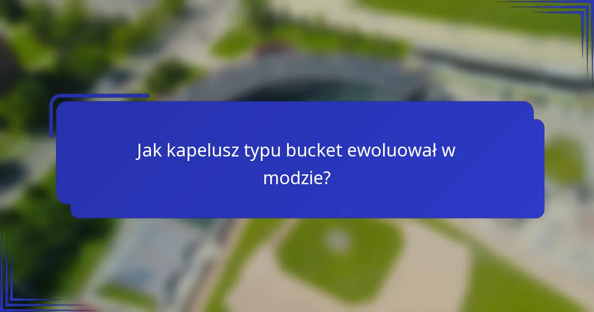 Jak kapelusz typu bucket ewoluował w modzie?