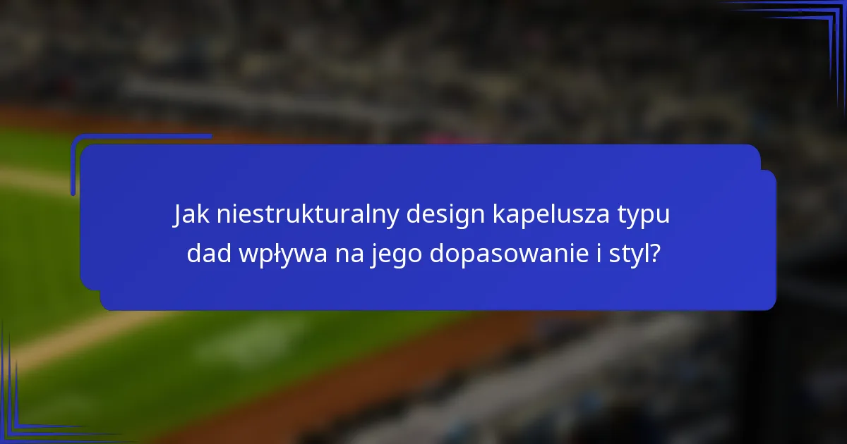 Jak niestrukturalny design kapelusza typu dad wpływa na jego dopasowanie i styl?