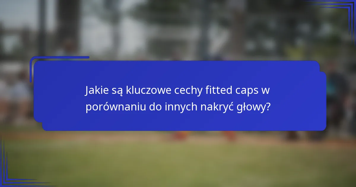 Jakie są kluczowe cechy fitted caps w porównaniu do innych nakryć głowy?
